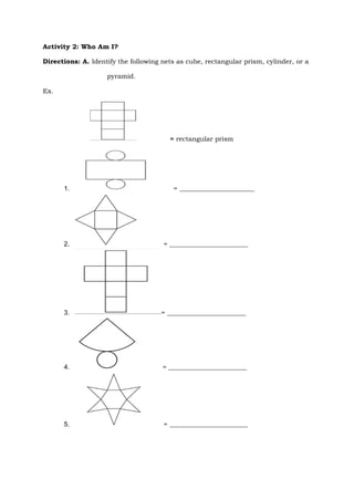 Activity 2: Who Am I?
Directions: A. Identify the following nets as cube, rectangular prism, cylinder, or a
pyramid.
Ex.
= rectangular prism
1. = _______________________
2. = ________________________
3. = ________________________
4. = ________________________
5. = ________________________
 