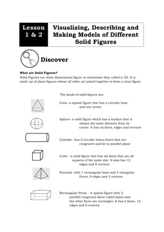 What are Solid Figures?
Solid Figures are three dimensional figure or sometimes they called it 3D. It is
made up of plane figures whose all sides are joined together to form a close figure.
The kinds of solid figures are:
Cone- a spatial figure that has a circular base
and one vertex
Sphere- a solid figure which has a surface that is
always the same distance from its
center. It has no faces, edges and vertices
Cylinder- has 2 circular bases/faces that are
congruent and lie in parallel plane
Cube- a solid figure that has six faces that are all
squares of the same size. It also has 12
edges and 8 vertices.
Pyramid- with 1 rectangular base and 4 triangular
Faces, 8 edges and 5 vertices.
Rectangular Prism - A spatial figure with 2
parallel congruent faces called bases and
the other faces are rectangles. It has 6 faces, 12
edges and 8 vertices
Discover
Lesson
1 & 2
Visualizing, Describing and
Making Models of Different
Solid Figures
 