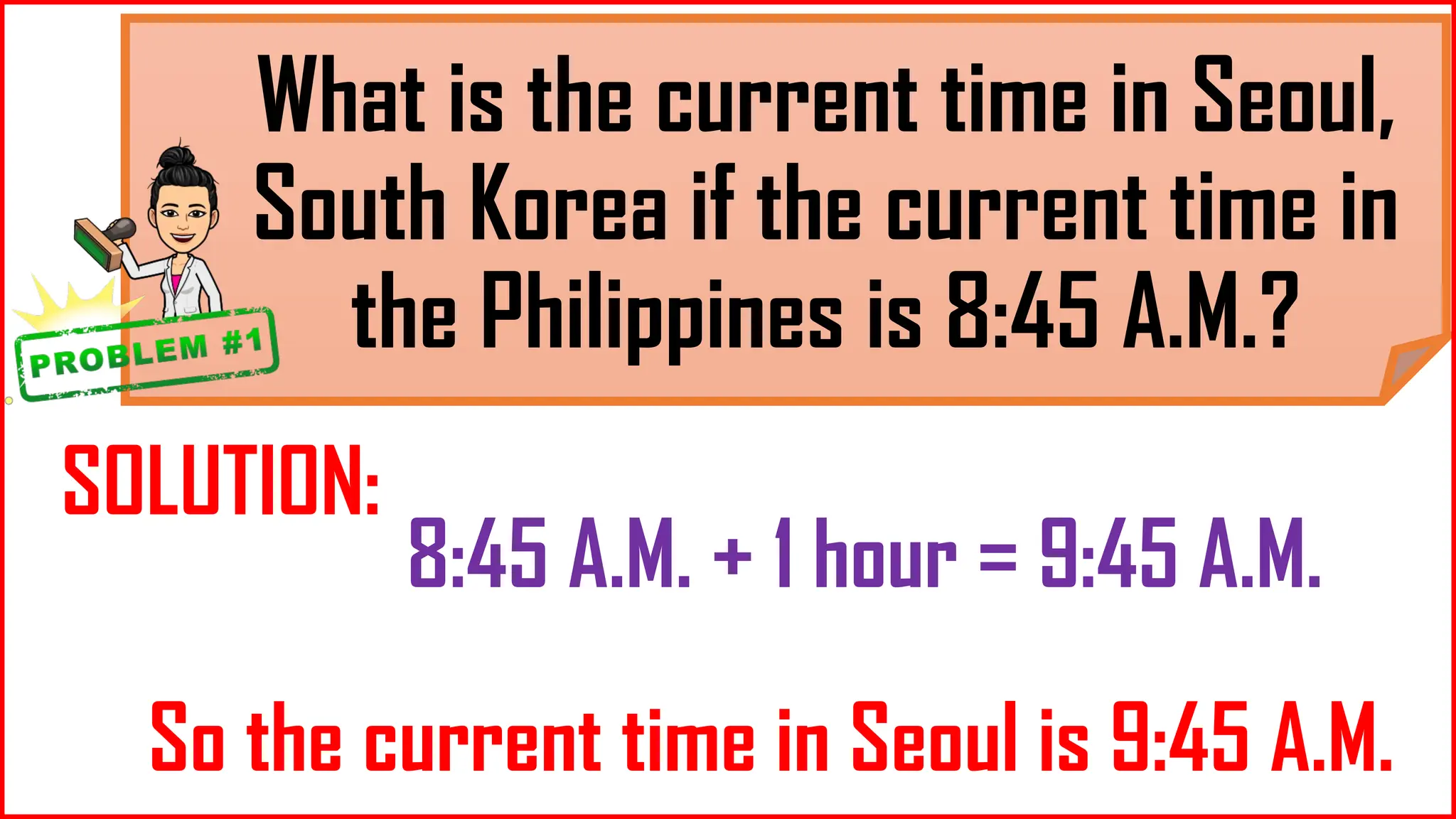 What is the current time in Seoul,
South Korea if the current time in
the Philippines is 8:45 A.M.?
SOLUTION:
8:45 A.M. + 1 hour = 9:45 A.M.
So the current time in Seoul is 9:45 A.M.
 