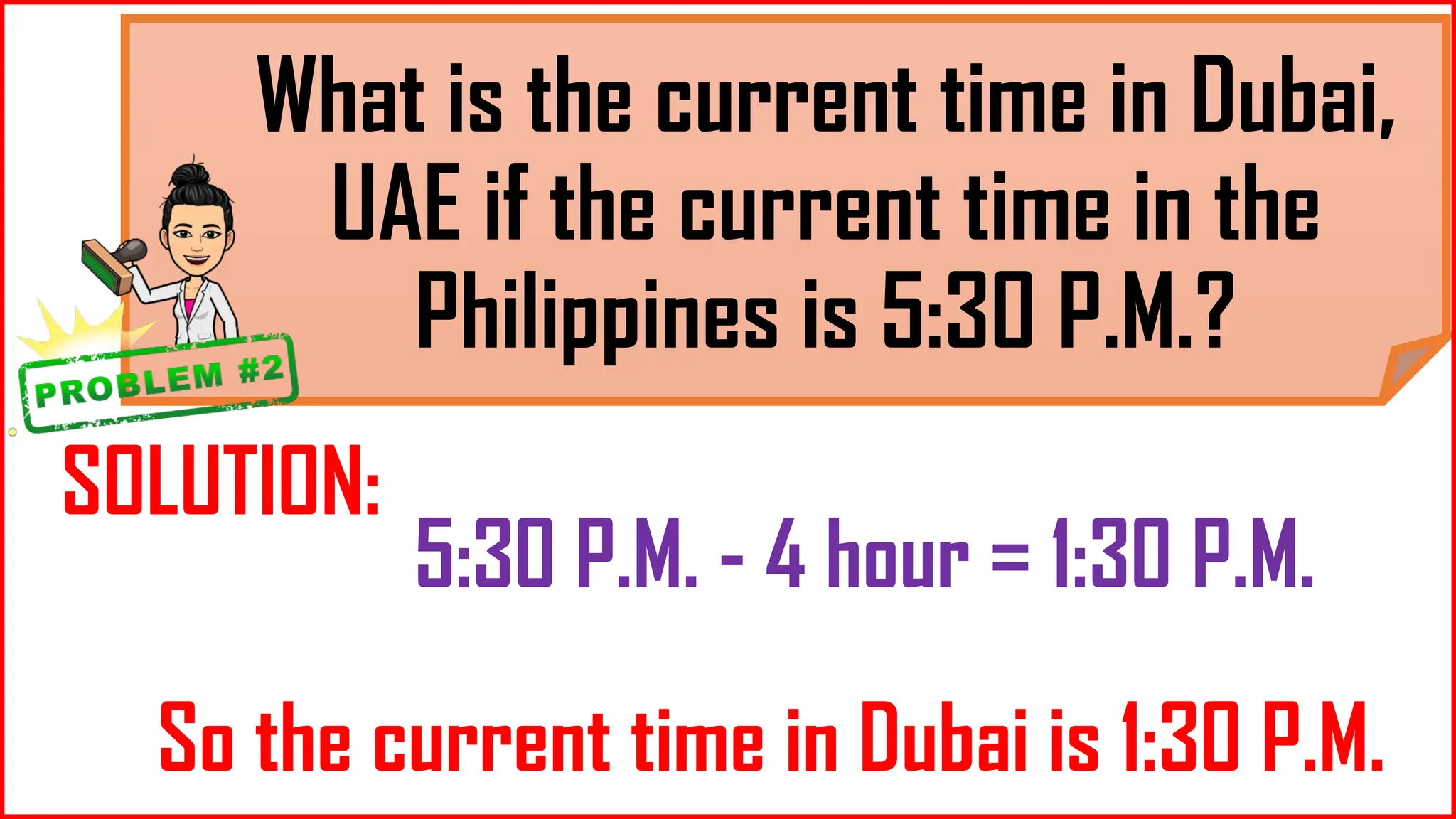 What is the current time in Dubai,
UAE if the current time in the
Philippines is 5:30 P.M.?
SOLUTION:
5:30 P.M. - 4 hour = 1:30 P.M.
So the current time in Dubai is 1:30 P.M.
 