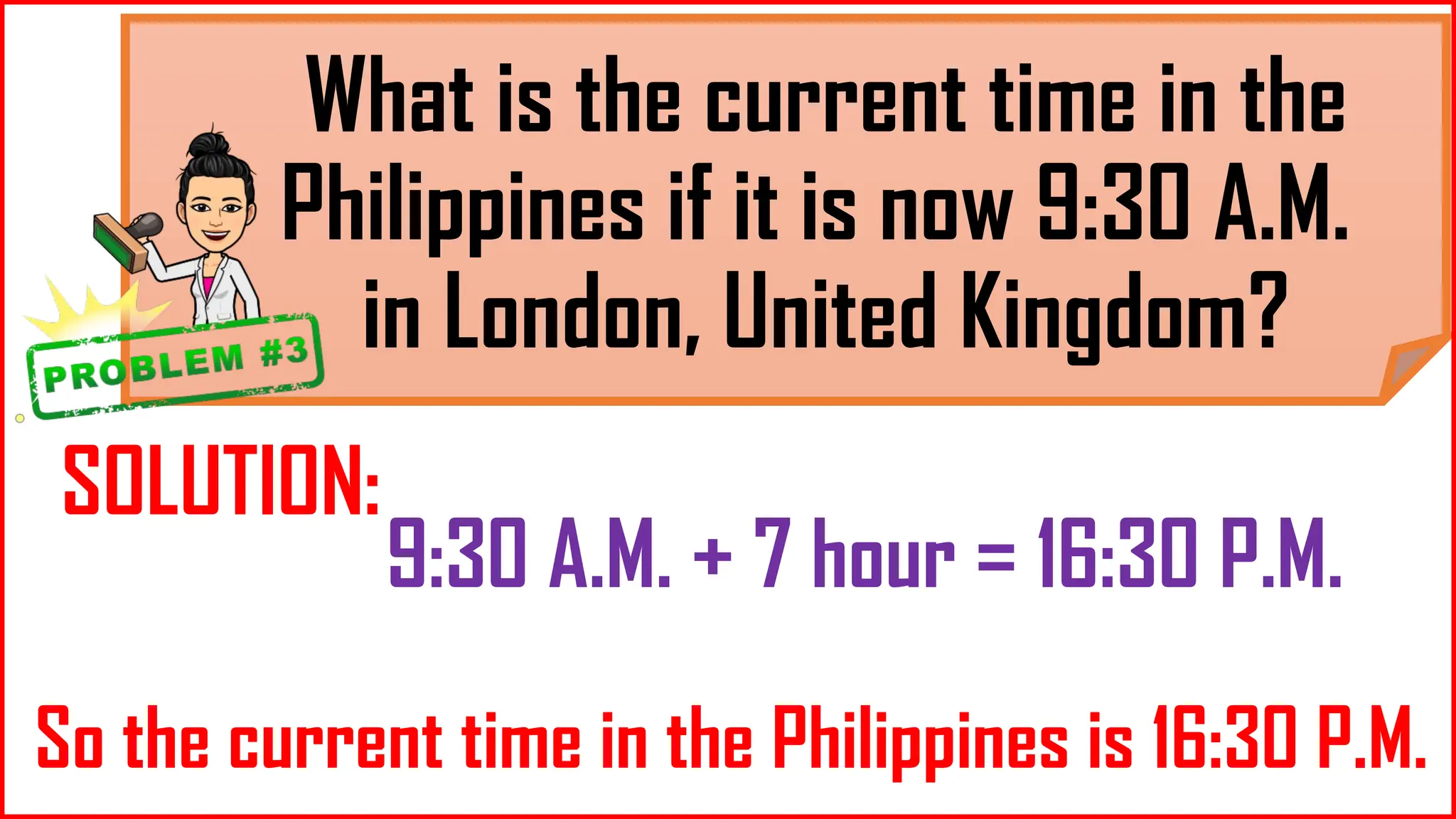 What is the current time in the
Philippines if it is now 9:30 A.M.
in London, United Kingdom?
SOLUTION:
9:30 A.M. + 7 hour = 16:30 P.M.
So the current time in the Philippines is 16:30 P.M.
 