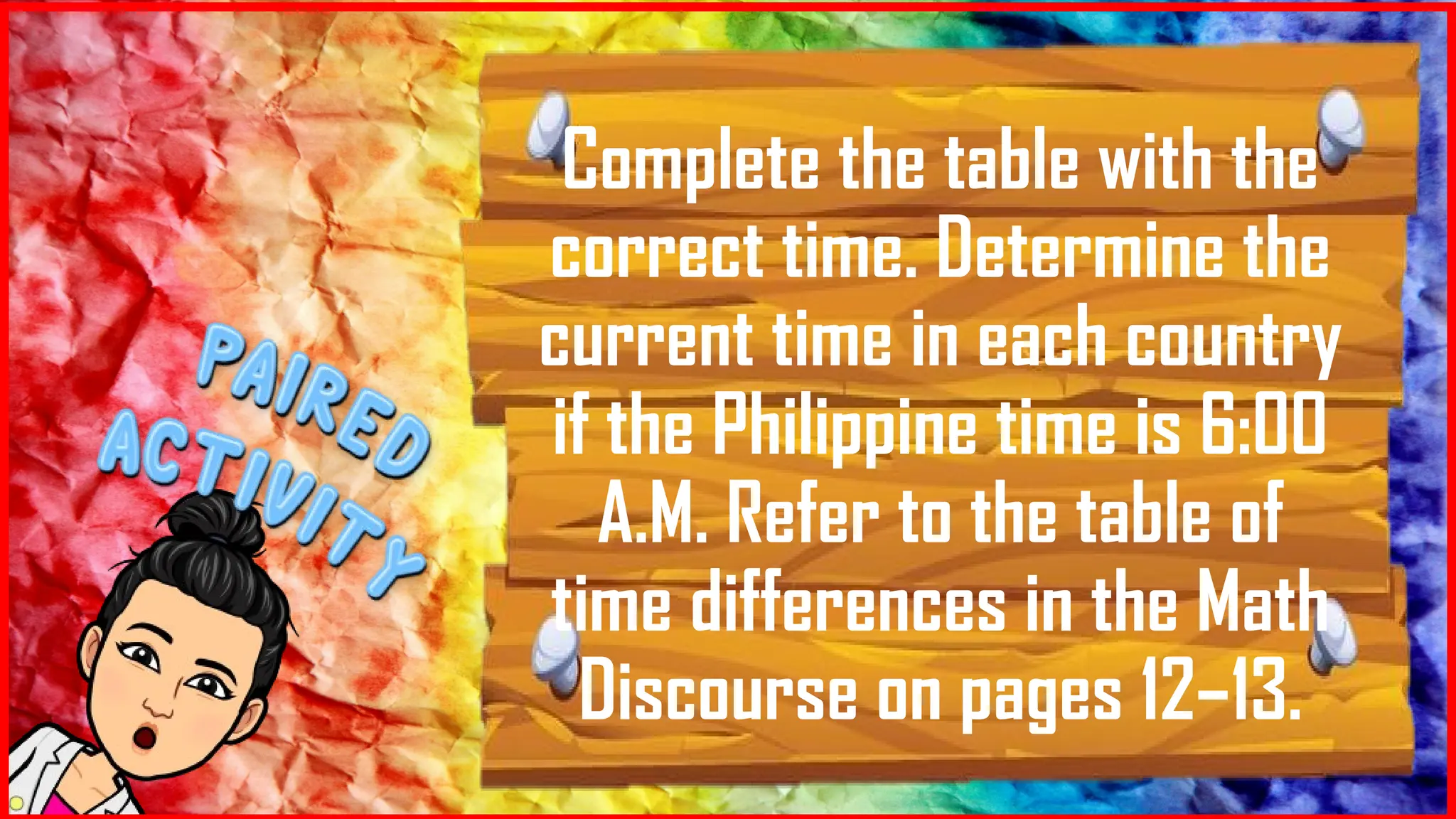 Complete the table with the
correct time. Determine the
current time in each country
if the Philippine time is 6:00
A.M. Refer to the table of
time differences in the Math
Discourse on pages 12–13.
 