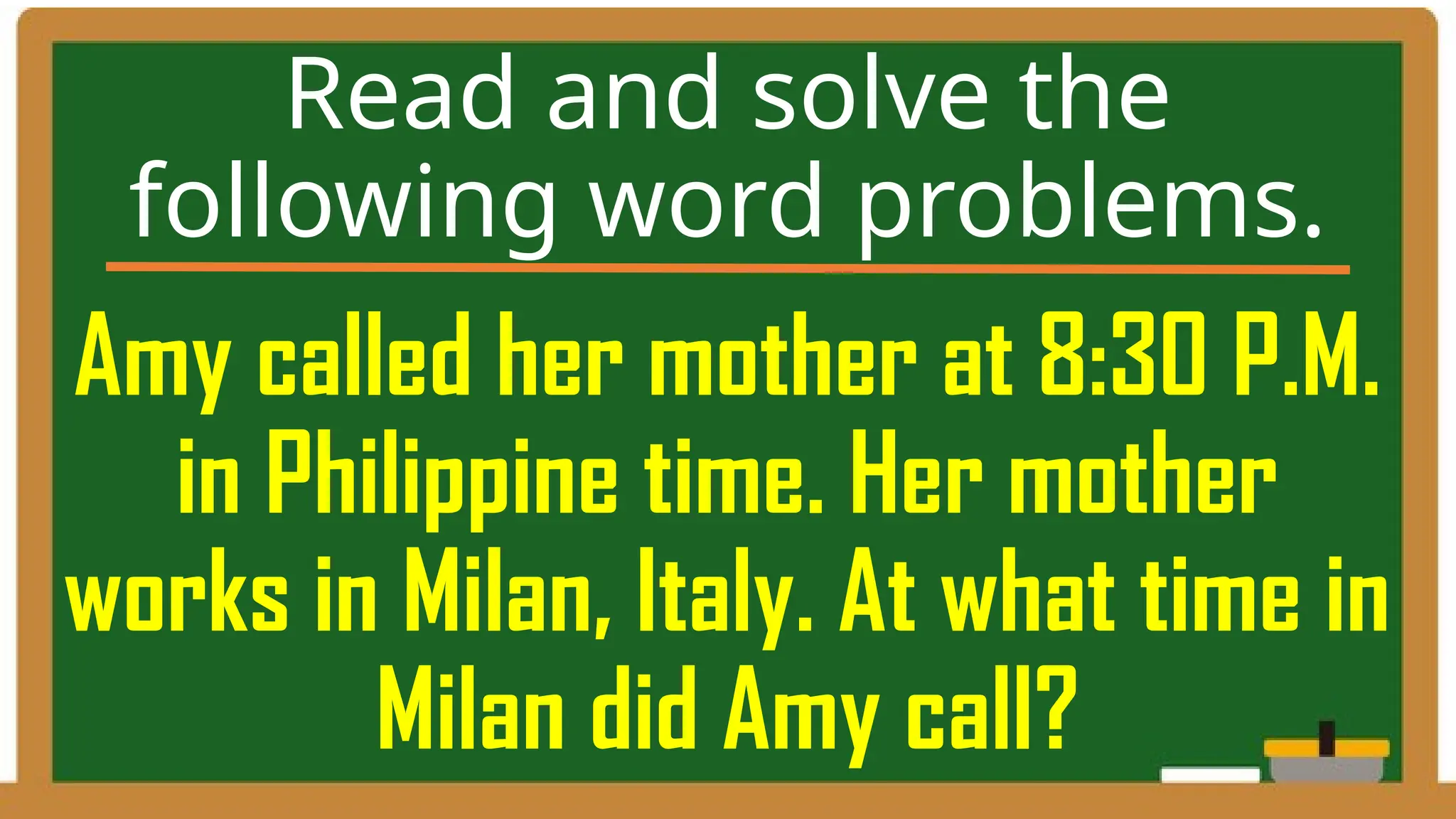 Amy called her mother at 8:30 P.M.
in Philippine time. Her mother
works in Milan, Italy. At what time in
Milan did Amy call?
Read and solve the
following word problems.
 