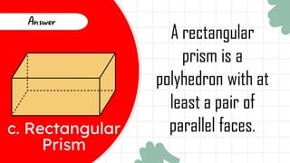 c. Rectangular
Prism
Answer
A rectangular
prism is a
polyhedron with at
least a pair of
parallel faces.
 
