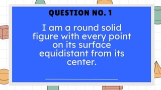 QUESTION NO. 1
I am a round solid
figure with every point
on its surface
equidistant from its
center.
 
