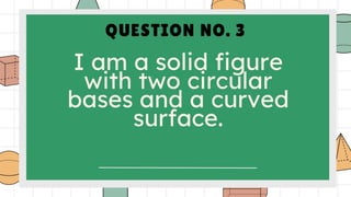 QUESTION NO. 3
I am a solid figure
with two circular
bases and a curved
surface.
 
