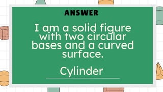 ANSWER
I am a solid figure
with two circular
bases and a curved
surface.
Cylinder
 