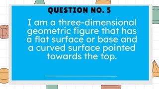 QUESTION NO. 5
I am a three-dimensional
geometric figure that has a
flat surface or base and a
curved surface pointed
towards the top.
 