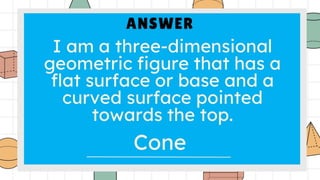 ANSWER
I am a three-dimensional
geometric figure that has a
flat surface or base and a
curved surface pointed
towards the top.
Cone
 