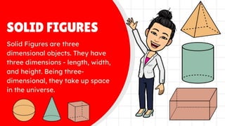 SOLID FIGURES
Solid Figures are three
dimensional objects. They have
three dimensions - length, width,
and height. Being three-
dimensional, they take up space in
the universe.
 
