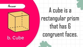 b. Cube
Answer
A cube is a
rectangular prism
that has 6
congruent faces.
 