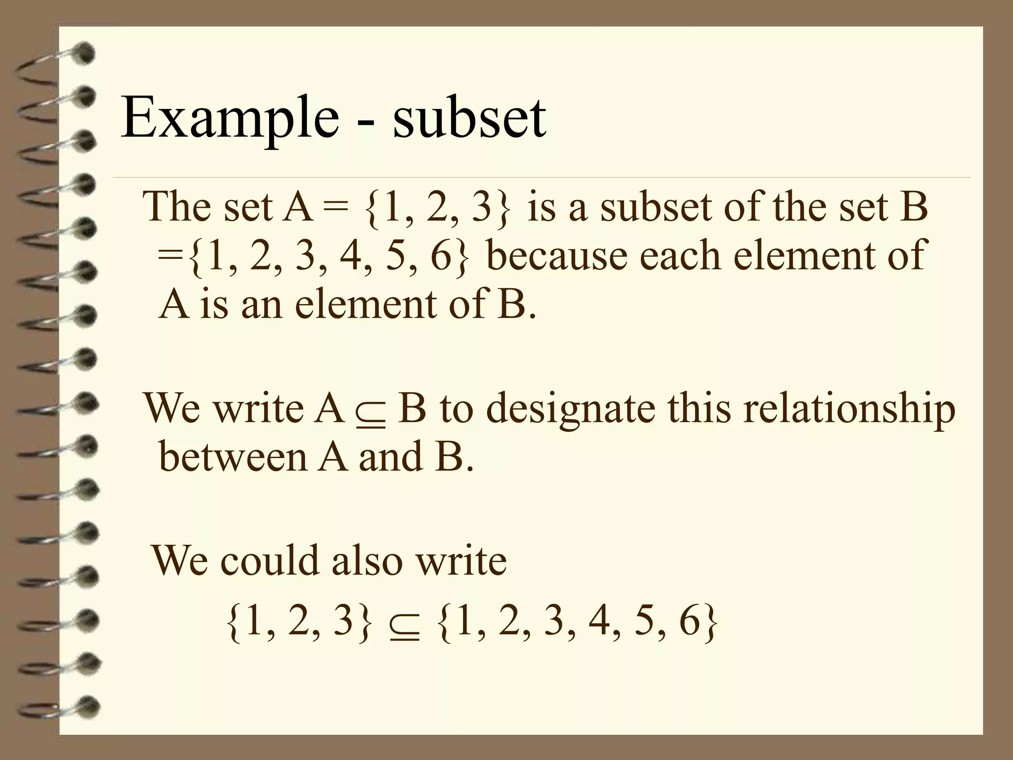 Example - subset
The set A = {1, 2, 3} is a subset of the set B
={1, 2, 3, 4, 5, 6} because each element of
A is an element of B.
We write A  B to designate this relationship
between A and B.
We could also write
{1, 2, 3}  {1, 2, 3, 4, 5, 6}
 
