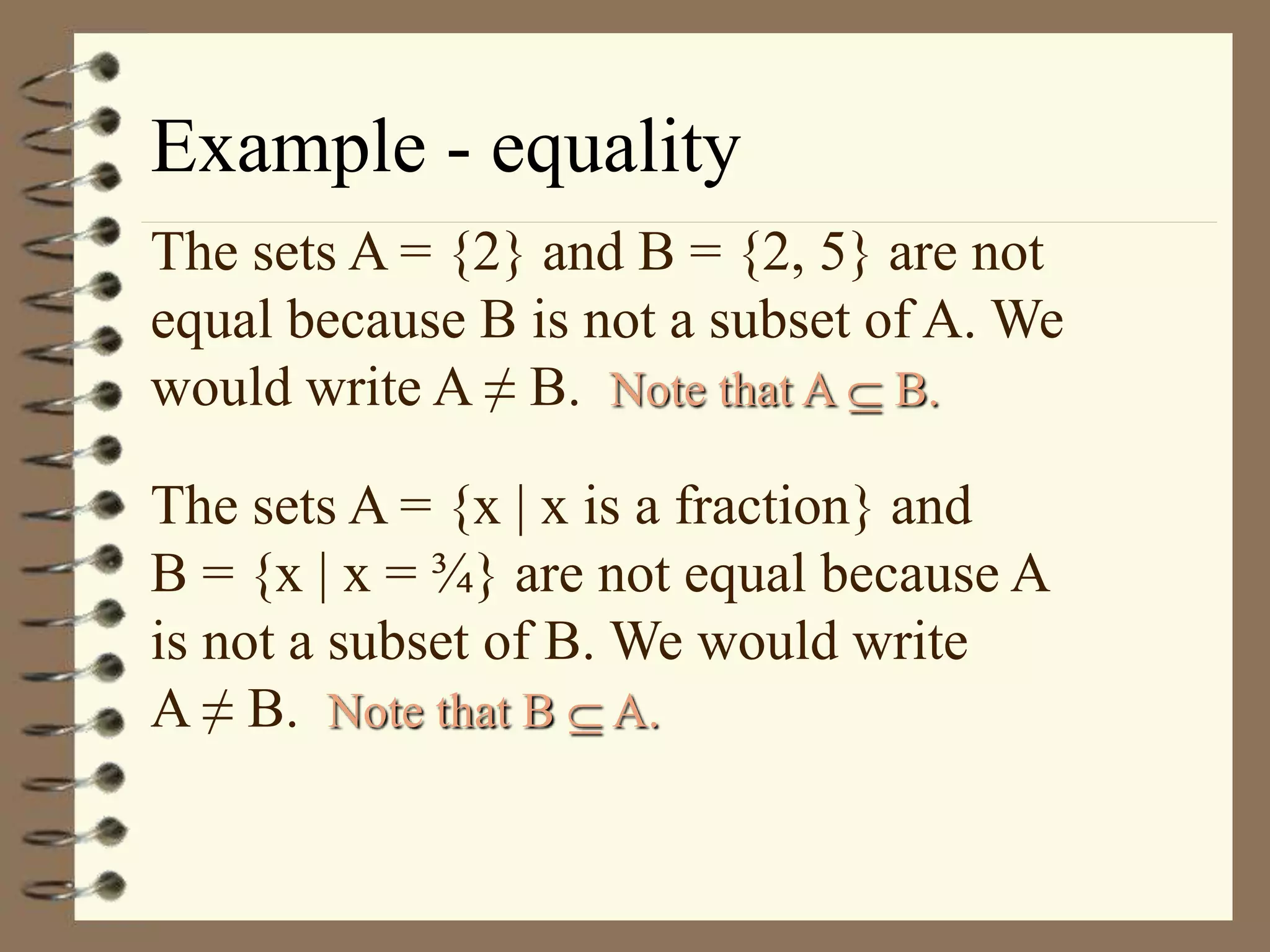 Example - equality
The sets A = {2} and B = {2, 5} are not
equal because B is not a subset of A. We
would write A ≠ B. Note that A  B.
The sets A = {x | x is a fraction} and
B = {x | x = ¾} are not equal because A
is not a subset of B. We would write
A ≠ B. Note that B  A.
 