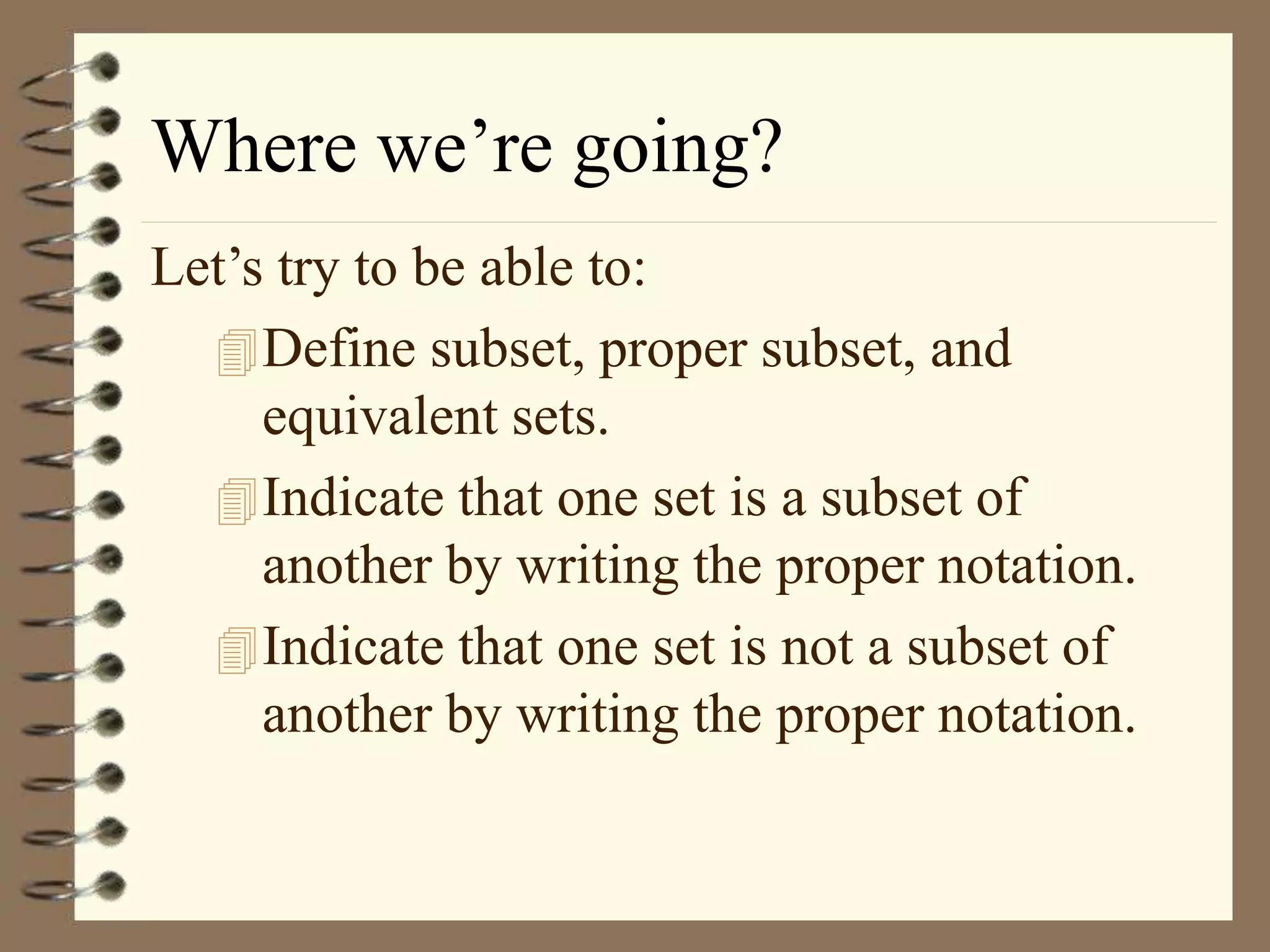 Where we’re going?
Let’s try to be able to:
Define subset, proper subset, and
equivalent sets.
Indicate that one set is a subset of
another by writing the proper notation.
Indicate that one set is not a subset of
another by writing the proper notation.
 