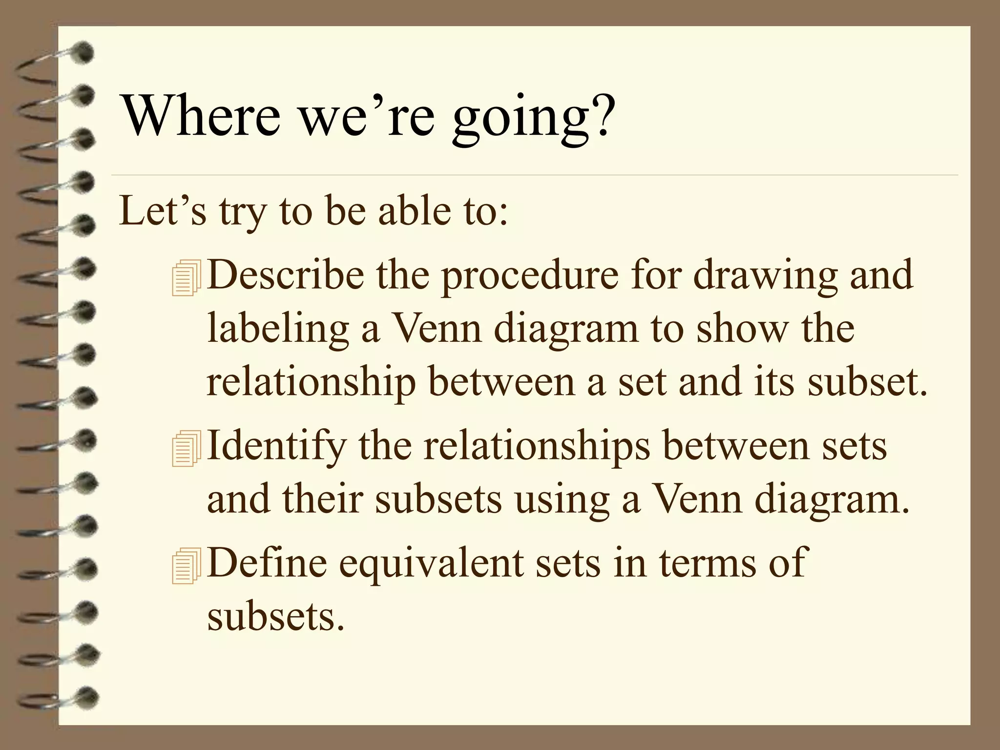 Where we’re going?
Let’s try to be able to:
Describe the procedure for drawing and
labeling a Venn diagram to show the
relationship between a set and its subset.
Identify the relationships between sets
and their subsets using a Venn diagram.
Define equivalent sets in terms of
subsets.
 