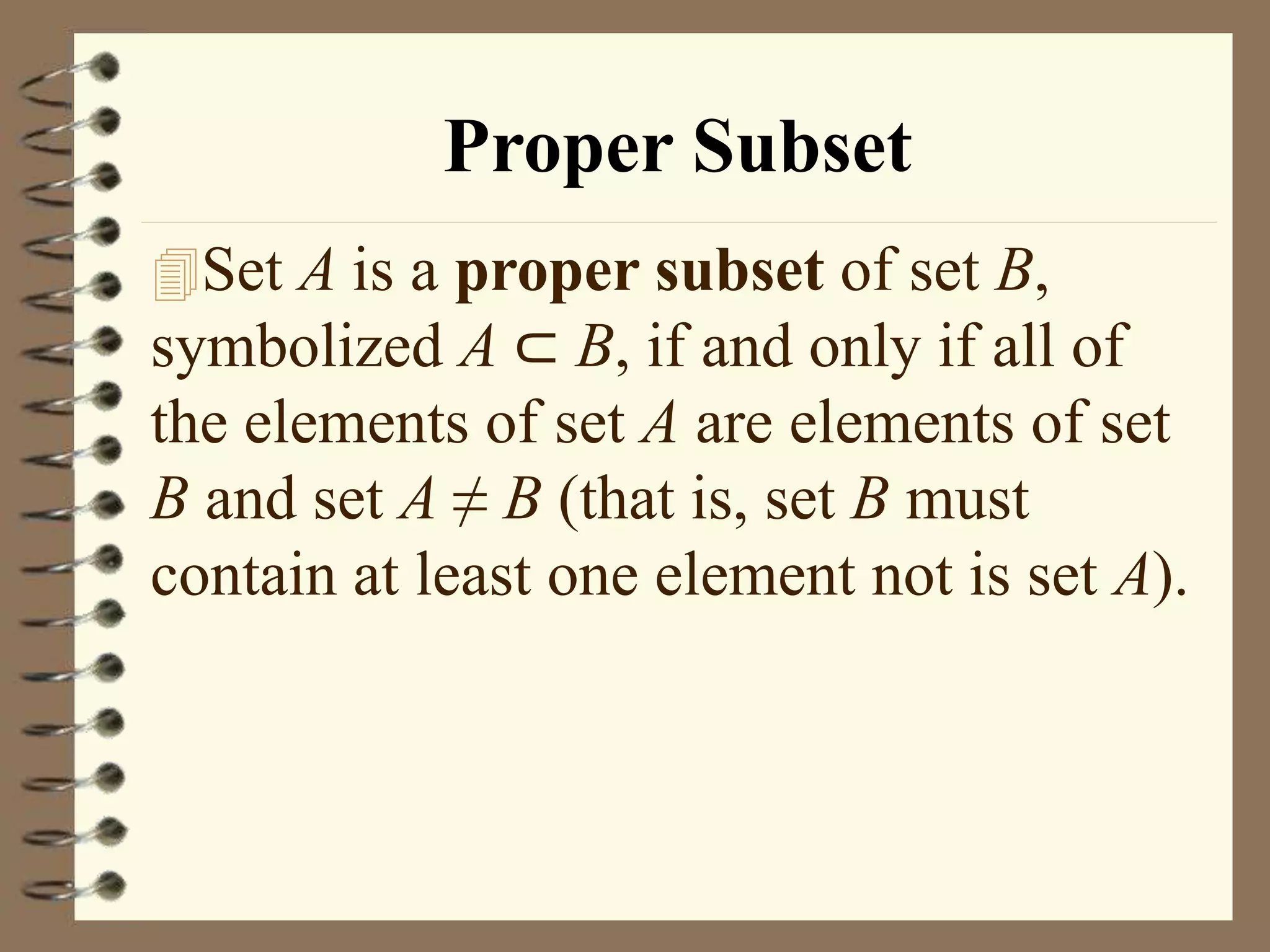 Proper Subset
Set A is a proper subset of set B,
symbolized A ⊂ B, if and only if all of
the elements of set A are elements of set
B and set A ≠ B (that is, set B must
contain at least one element not is set A).
 