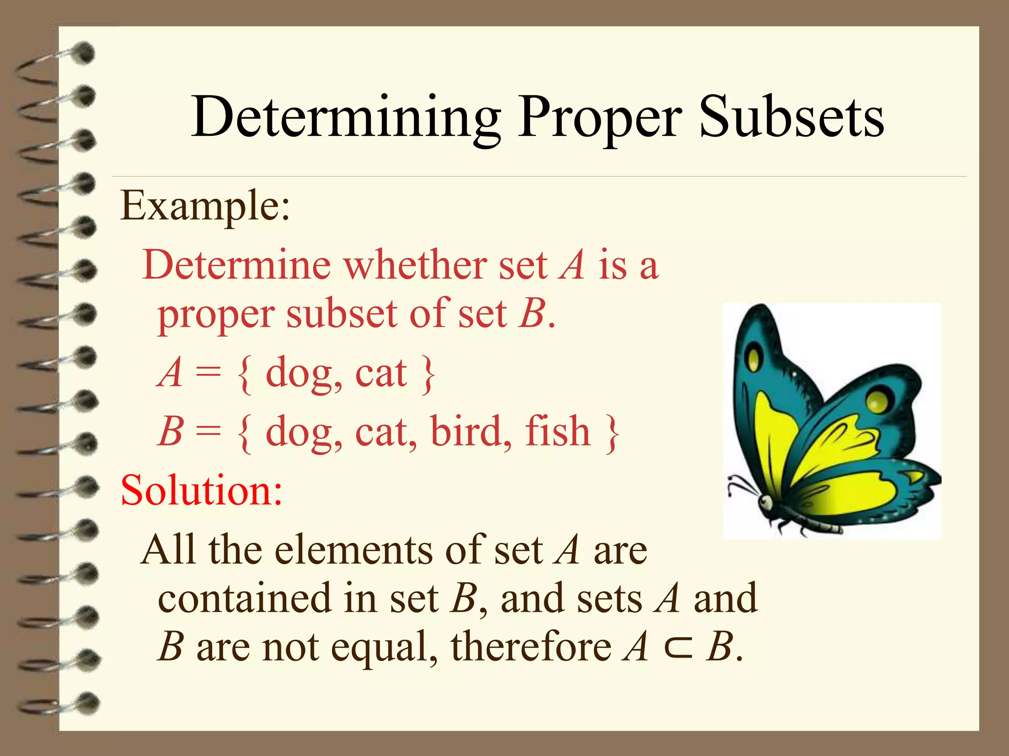 Determining Proper Subsets
Example:
Determine whether set A is a
proper subset of set B.
A = { dog, cat }
B = { dog, cat, bird, fish }
Solution:
All the elements of set A are
contained in set B, and sets A and
B are not equal, therefore A ⊂ B.
 