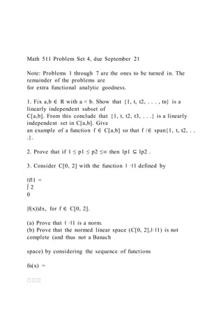 Math 511 Problem Set 4, due September 21
Note: Problems 1 through 7 are the ones to be turned in. The
remainder of the problems are
for extra functional analytic goodness.
1. Fix a,b ∈ R with a < b. Show that {1, t, t2, . . . , tn} is a
linearly independent subset of
C[a,b]. From this conclude that {1, t, t2, t3, . . .} is a linearly
independent set in C[a,b]. Give
an example of a function f ∈ C[a,b] so that f /∈ span{1, t, t2, . .
.}.
2. Prove that if 1 ≤ p1 ≤ p2 ≤∞ then lp1 ⊆ lp2 .
3. Consider C[0, 2] with the function ‖ ·‖1 defined by
‖f‖1 =
∫ 2
0
|f(x)|dx, for f ∈ C[0, 2].
(a) Prove that ‖ ·‖1 is a norm.
(b) Prove that the normed linear space (C[0, 2],‖·‖1) is not
complete (and thus not a Banach
space) by considering the sequence of functions
fn(x) =
 