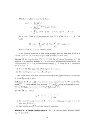 This, however, follows immediately from
gj(x) = lim
n→∞
f(j)
n (x)
= lim
n→∞
Z x
0
f(j+1)
(t) dt + f(j)
n (0)

=
Z x
0
gj+1(t) dt + gj(0) (x ∈ [0, 1], j = 0, . . . , N − 1).
Let f := g0. Then we obtain inductively that f(j) = gj for j = 0, 1, . . . , N. This
yields
kfn − fkN =
N
X
j=0
kf(j)
n − f(j)
k∞ =
N
X
j=0
kf(j)
n − gjk∞ → 0.
Hence, (CN ([0, 1]), k · kN ) is a Banach space.
The last example shows that a linear space equipped with one norm may fail to be a
Banach space, but can be a Banach space with respect to another norm.
Exercise 1.7 We write shorthand `∞
(F) for `∞
(N, F). Let c(F) denote the subspace of `∞
(F)
consisting of all convergent sequences in F, let c0(F) be the subspace of all sequences in F that
converge to zero, and let c00(F) consist of all sequences (λn)∞
n=1 in F such that λn = 0 for all but
finitely many n ∈ N.
(i) Show that (c(F), k · k∞) and (c0(F), k · k∞) are Banach spaces.
(ii) Show that (c00(F), k · k∞) is not a Banach space.
Our first theorem is an often useful characterization of completeness in normed spaces
in terms of convergent series:
Definition 1.1.3 Let (xn)∞
n=1 be a sequence in the normed space E. We say that the
series
P∞
n=1 xn converges in E if the sequence
PN
n=1 xn
∞
N=1
of its partial sums converges.
We say that
P∞
n=1 xn converges absolutely if
P∞
n=1 kxnk  ∞.
Exercise 1.8 For n ∈ N, let
xn : N → F, m 7→



1
n
, m = n,
0, else.
(i) Show that, for every permutation π : N → N, the series
P∞
n=1 xπ(n) converges in c0 to the
same limit. Which is it?
(ii) Show that the series
P∞
n=1 xn is not absolutely convergent.
Theorem 1.1.4 (Riesz–Fischer theorem) Let E be a normed space. Then the follow-
ing are equivalent:
9
 