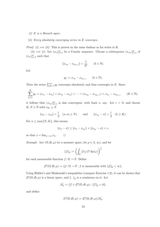 (i) E is a Banach space.
(ii) Every absolutely converging series in E converges.
Proof (i) =⇒ (ii): This is proven in the same fashion as for series in R.
(ii) =⇒ (i): Let (xn)∞
n=1 be a Cauchy sequence. Choose a subsequence (xnk
)∞
k=1 of
(xn)∞
n=1 such that
kxnk
− xnk+1
k 
1
2k
(k ∈ N).
Let
yk := xnk
− xnk+1
(k ∈ N).
Then the series
P∞
k=1 yk converges absolutely and thus converges in E. Since
K
X
k=1
yk = (xn1 − xn2 ) + (xn2 − xn3 ) + · · · + (xnK − xnK+1 ) = xn1 − xnK+1 (K ∈ N),
it follows that (xnk
)∞
k=1 is also convergent, with limit x, say. Let   0, and choose
K, N ∈ N with nK ≥ N
kxn − xmk 

2
(n, m ≥ N) and kxnk
− xk 

2
(k ≥ K).
For n ≥ max{N, K}, this means
kxn − xk ≤ kxn − xnk
k + kxnk
− xk  ,
so that x = limn→∞ xn. u
t
Example Let (Ω, S, µ) be a measure space, let p ∈ [1, ∞), and let
kfkp :=
Z
Ω
|f(ω)|p
dµ(ω)
1
p
for each measurable function f : Ω → F. Define
Lp
(Ω, S, µ) := {f : Ω → F : f is measurable with kfkp  ∞}.
Using Hölder’s and Minkowski’s inequalities (compare Exercise 1.3), it can be shown that
Lp(Ω, S, µ) is a linear space, and k · kp is a seminorm on it. Let
Np := {f ∈ Lp
(Ω, S, µ) : kfkp = 0},
and define
Lp
(Ω, S, µ) := Lp
(Ω, S, µ)/Np.
10
 