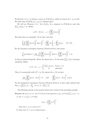 By Exercise 1.5, k · kp induces a norm on Lp(Ω, S, µ), which we denote by k · kp as well.
We claim that (Lp(Ω, S, µ), k · kp) is a Banach space.
We will use Theorem 1.1.4. Let (fn)∞
n=1 be a sequence in Lp(Ω, S, µ) such that
P∞
n=1 kfnkp  ∞. Define
g: Ω → [0, ∞], ω 7→
∞
X
n=1
|fn(ω)|
!p
.
We claim that g is integrable. To see this, note that
Z
Ω
N
X
n=1
|fn(ω)|
!p
dµ(ω)
!1
p
=





N
X
n=1
|fn|





p
≤
N
X
n=1
kfnkp (N ∈ N).
By the monotone convergence theorem (Theorem B.3.1), this means
Z
Ω
g(ω) dµ(ω) = lim
N→∞
Z
Ω
N
X
n=1
|fn(ω)|
!p
dµ(ω) ≤
∞
X
n=1
kfnkp
!p
 ∞,
so that g is indeed integrable. Hence, for almost all ω ∈ Ω, the series
P∞
n=1 f(ω) converges
absolutely. Define
f : Ω → F, ω 7→
( P∞
n=1 fn(ω), if g(ω)  ∞,
0, otherwise.
Then f is measurable with |f|p ≤ g. For almost all ω ∈ Ω, we have
lim
N→∞
 