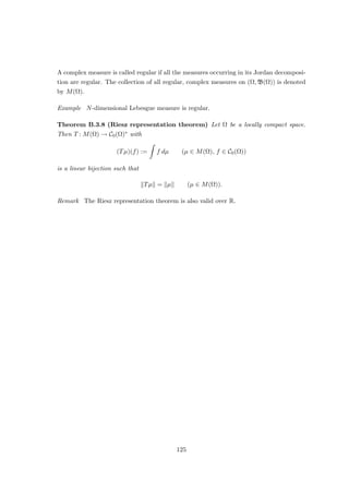 Definition 3.3.13 Let (Ω, S) be a measurable space, and let µ and ν be measures on
(Ω, S). We say that ν is absolutely continuous with respect to µ — in symbols: ν  µ —
if ν(N) = 0 for every N ∈ S such that µ(N) = 0.
Example Let (Ω, S, µ) be any measure space, and let f : Ω → [0, ∞] be measurable. Then
ν : S → [0, ∞] defined by
ν(S) :=
Z
S
f(ω) dµ(ω) (S ∈ S)
is absolutely continuous with respect to µ.
Theorem 3.3.14 (Radon–Nikodým theorem) Let (Ω, S) be a measurable space, and
let µ and ν be finite measures on (Ω, S) such that ν  µ. Then there is a non-negative
h ∈ L1(Ω, S, µ) such that
ν(S) =
Z
S
h(ω) dµ(ω) (S ∈ S)
Proof Let λ := µ + ν, and define φ ∈ L2(Ω, S, λ; R)∗ by letting
φ(f) :=
Z
Ω
f(ω) dν(ω) (f ∈ L2
(Ω, S, λ)).
By Theorem 3.3.11, there is a unique g ∈ L2(Ω, S, λ) such that
φ(f) :=
Z
Ω
f(ω)g(ω) dλ(ω) (f ∈ L2
(Ω, S, λ)),
so that
Z
Ω
(1 − g(ω))f(ω) dν(ω) =
Z
Ω
g(ω)f(ω) dµ(ω) (f ∈ L2
(Ω, S, λ)).
Let A := {ω ∈ Ω : g(ω)  0}. It follows that
0 ≥
Z
A
g(ω) dµ(ω) =
Z
Ω
g(ω)χA(ω) dµ(ω) =
Z
Ω
(1 − g(ω))χA(ω) dν(ω) ≥ 0,
so that µ(A) = 0 and hence ν(A) = 0. Let B := {ω ∈ Ω : g(ω) ≥ 1}. Similarly, we have
0 ≥
Z
B
(1 − g(ω)) dν(ω) =
Z
B
g(ω) dν(ω) ≥ 0,
so that µ(B) = ν(B) = 0 as well. We may therefore suppose without loss of generality
that g(ω) ∈ [0, 1) for all ω ∈ Ω.
For S ∈ S and n ∈ N, define fn := (1 + g + · · · + gn)χS. It follows that
Z
S
(1 − g(ω)n+1
) dν(ω) =
Z
Ω
(1 − g(ω))fn(ω) dν(ω)
=
Z
Ω
g(ω)fn(ω) dµ(ω)
=
Z
S
(g(ω) + g(ω)2
+ · · · + g(ω)n+1
) dµ(ω).
69
 