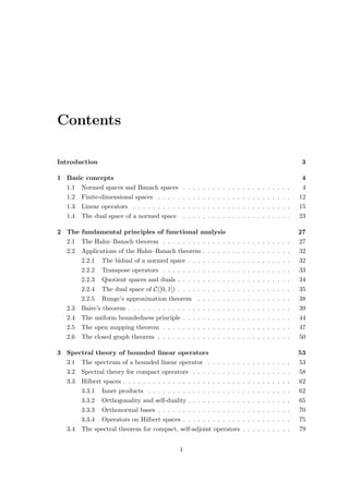Contents
Introduction 3
1 Basic concepts 4
1.1 Normed spaces and Banach spaces . . . . . . . . . . . . . . . . . . . . . . 4
1.2 Finite-dimensional spaces . . . . . . . . . . . . . . . . . . . . . . . . . . . 12
1.3 Linear operators . . . . . . . . . . . . . . . . . . . . . . . . . . . . . . . . 15
1.4 The dual space of a normed space . . . . . . . . . . . . . . . . . . . . . . 23
2 The fundamental principles of functional analysis 27
2.1 The Hahn–Banach theorem . . . . . . . . . . . . . . . . . . . . . . . . . . 27
2.2 Applications of the Hahn–Banach theorem . . . . . . . . . . . . . . . . . . 32
2.2.1 The bidual of a normed space . . . . . . . . . . . . . . . . . . . . . 32
2.2.2 Transpose operators . . . . . . . . . . . . . . . . . . . . . . . . . . 33
2.2.3 Quotient spaces and duals . . . . . . . . . . . . . . . . . . . . . . . 34
2.2.4 The dual space of C([0, 1]) . . . . . . . . . . . . . . . . . . . . . . . 35
2.2.5 Runge’s approximation theorem . . . . . . . . . . . . . . . . . . . 38
2.3 Baire’s theorem . . . . . . . . . . . . . . . . . . . . . . . . . . . . . . . . . 39
2.4 The uniform boundedness principle . . . . . . . . . . . . . . . . . . . . . . 44
2.5 The open mapping theorem . . . . . . . . . . . . . . . . . . . . . . . . . . 47
2.6 The closed graph theorem . . . . . . . . . . . . . . . . . . . . . . . . . . . 50
3 Spectral theory of bounded linear operators 53
3.1 The spectrum of a bounded linear operator . . . . . . . . . . . . . . . . . 53
3.2 Spectral theory for compact operators . . . . . . . . . . . . . . . . . . . . 58
3.3 Hilbert spaces . . . . . . . . . . . . . . . . . . . . . . . . . . . . . . . . . . 62
3.3.1 Inner products . . . . . . . . . . . . . . . . . . . . . . . . . . . . . 62
3.3.2 Orthogonality and self-duality . . . . . . . . . . . . . . . . . . . . . 65
3.3.3 Orthonormal bases . . . . . . . . . . . . . . . . . . . . . . . . . . . 70
3.3.4 Operators on Hilbert spaces . . . . . . . . . . . . . . . . . . . . . . 75
3.4 The spectral theorem for compact, self-adjoint operators . . . . . . . . . . 79
1
 