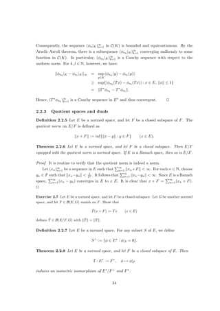 Theorem 1.2.2 does not mean that finite-dimensional normed spaces are uninteresting:
It says nothing about the constant C showing up in Definition 1.2.1. To find optimal values
for C for concrete norms can be quite challenging. We won’t pursue this, however.
Corollary 1.2.3 Every finite-dimensional normed space is a Banach space.
Exercise 1.12 Prove Corollary 1.2.3.
Corollary 1.2.4 Every finite-dimensional subspace of a normed space is closed.
As an immediate consequence, each finite-dimensional normed space can be identi-
fied with FN , so that theorems for FN carry over to arbitrary finite-dimensional normed
spaces. In particular, a finite-dimensional space has the Bolzano–Weierstraß property:
Each bounded sequence has a convergent subsequence. As we shall now see, this property
even characterizes the finite-dimensional normed spaces.
Lemma 1.2.5 (Riesz’ lemma) Let E be a normed space, and let F be a closed, proper,
i.e. F 6= E, subspace of E. Then, for each θ ∈ (0, 1), there is xθ ∈ E with kxθk = 1, and
kx − xθk ≥ θ for all x ∈ F.
Proof Let x ∈ E F, and let δ := inf{kx−yk : y ∈ F}. Then there is a sequence (xn)∞
n=1
in F with limn→∞ kx − xnk = δ. If δ = 0, the closedness of F implies x ∈ F, which is a
contradiction. Hence, δ  0 must hold. Since θ ∈ (0, 1), we have δ  δ
θ . Choose y ∈ F
with 0  kx − yk  δ
θ . Let
xθ :=
y − x
ky − xk
,
so that trivially kxθk = 1. For any z ∈ F, we then have:
kz − xθk =




z −
y − x
ky − xk




=




z −
y
ky − xk
+
x
ky − xk




=
1
kx − yk
k(kx − ykz + y
| {z }
∈F
) − xk
| {z }
≥δ
≥
θ
δ
δ
= θ.
This completes the proof. u
t
Theorem 1.2.6 For a normed space E, the following are equivalent:
14
 