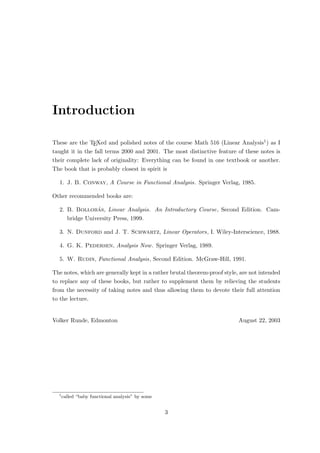 Introduction
These are the TEXed and polished notes of the course Math 516 (Linear Analysis1) as I
taught it in the fall terms 2000 and 2001. The most distinctive feature of these notes is
their complete lack of originality: Everything can be found in one textbook or another.
The book that is probably closest in spirit is
1. J. B. Conway, A Course in Functional Analysis. Springer Verlag, 1985.
Other recommended books are:
2. B. Bollobás, Linear Analysis. An Introductory Course, Second Edition. Cam-
bridge University Press, 1999.
3. N. Dunford and J. T. Schwartz, Linear Operators, I. Wiley-Interscience, 1988.
4. G. K. Pedersen, Analysis Now. Springer Verlag, 1989.
5. W. Rudin, Functional Analysis, Second Edition. McGraw-Hill, 1991.
The notes, which are generally kept in a rather brutal theorem-proof style, are not intended
to replace any of these books, but rather to supplement them by relieving the students
from the necessity of taking notes and thus allowing them to devote their full attention
to the lecture.
Volker Runde, Edmonton August 22, 2003
1
called “baby functional analysis” by some
3
 