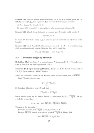 so that kfnk∞ = 1 for n ∈ N. However, since
f0
n(x) =
nxn−1
n
(n ∈ N, x ∈ [0, 1]),
we have kTfnk∞ = n, so that T is not bounded. If, however, C1([0, 1]) is equipped
with the C1-norm k · k1, T becomes bounded:
kTfk∞ = kf0
k∞ ≤ kfk∞ + kf0
k∞ = kfk1 (f ∈ C1
([0, 1])).
3. Let k: [0, 1] × [0, 1] → F be continuous, and let T : C([0, 1]) → C([0, 1]) be given by
(Tf)(x) =
Z 1
0
f(y)k(x, y) dy (f ∈ C([0, 1]), x ∈ [0, 1]).
For each f ∈ C([0, 1]), we have:
kTfk∞ ≤ sup
x∈[0,1]
Z 1
0
|f(y)||k(x, y)| dykfk∞kkk∞.
Hence, T is bounded.
4. Let (Ω, S, µ) be a σ-finite measure space, let p ∈ [1, ∞], and let φ ∈ L∞(Ω, S, µ).
Define Mφ : Lp(Ω, S, µ) → Lp(Ω, S, µ) through
Mφf := φf (f ∈ Lp
(Ω, S, µ)).
It is easy to see that
kMφfk∞ ≤ kφk∞kfkp (f ∈ Lp
(Ω, S, µ)).
The first of these examples shows that the requirement of boundedness is vacuous for
any operator between finite-dimensional spaces.
Given two normed spaces, we shall now see that the collection of all bounded linear
operators between them is again a normed space in a natural manner:
Definition 1.3.3 Let E and F be normed spaces.
(a) The set of all bounded linear operators from E to F is denoted by B(E, F). If
E = F, let B(E, F) =: B(E); if F = F, let B(E, F) =: E∗.
(b) For T ∈ B(E, F), the operator norm of T is defined as
kTk := sup{kTxk : x ∈ E, kxk ≤ 1}.
Proposition 1.3.4 Let E and F be normed space. Then:
19
 