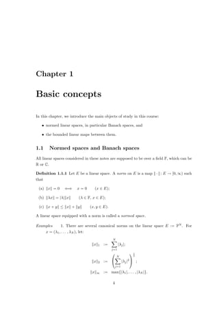 Chapter 1
Basic concepts
In this chapter, we introduce the main objects of study in this course:
• normed linear spaces, in particular Banach spaces, and
• the bounded linear maps between them.
1.1 Normed spaces and Banach spaces
All linear spaces considered in these notes are supposed to be over a field F, which can be
R or C.
Definition 1.1.1 Let E be a linear space. A norm on E is a map k · k: E → [0, ∞) such
that
(a) kxk = 0 ⇐⇒ x = 0 (x ∈ E);
(b) kλxk = |λ|kxk (λ ∈ F, x ∈ E);
(c) kx + yk ≤ kxk + kyk (x, y ∈ E).
A linear space equipped with a norm is called a normed space.
Examples 1. There are several canonical norms on the linear space E := FN . For
x = (λ1, . . . , λN ), let:
kxk1 :=
N
X
j=1
|λj|;
kxk2 :=


N
X
j=1
|λj|2


1
2
;
kxk∞ := max{|λ1|, . . . , |λN |}.
4
 
