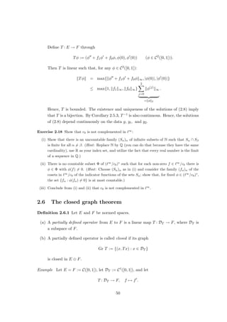 Proposition 1.3.8 Let E and F be normed spaces. Then:
(i) K(E, F) is a subspace of B(E, F).
(ii) T ∈ B(E, F) is compact if and only if, for each bounded sequence (xn)∞
n=1 in E, the
sequence (Txn)∞
n=1 has a convergent subsequence.
Proof (i): The set T({x ∈ E : kxk ≤ 1}) is relatively compact and thus bounded in F.
This proves K(E, F) ⊂ B(E, F). From (ii), it follows easily, that K(E, F) is a subspace of
B(E, F).
(ii): We have:
T is compact ⇐⇒ T({x ∈ E : kxk ≤ 1}) is relatively compact
⇐⇒ rT({x ∈ E : kxk ≤ 1}) is relatively compact for each r  0
⇐⇒ T({x ∈ E : kxk ≤ r}) is relatively compact for each r  0.
This implies (ii). u
t
Exercise 1.19 Let E, F, and G, be normed linear spaces, and let T ∈ B(E, F) and S ∈ B(F, G).
Show that ST ∈ K(E, G) if T or S is compact.
Exercise 1.20 Let E be a linear space. A linear operator P : E → E is called a projection if
P2
= P.
(i) Show that a linear map P : E → E is a projection if and only if its restriction to PE is the
identity.
(ii) Let E be normed, and let P ∈ B(E) be a projection. Show that P has closed range.
(iii) Let E be normed. Show that a projection P ∈ B(E) is compact if and only if it has finite
rank.
Exercise 1.21 Is one of the operators L and R from Exercise 1.17 compact?
Examples 1. Let dim E = ∞. Then idE : E → E is not compact.
2. Let T ∈ B(E, F) have finite rank, i.e. dim TE  ∞. Then T is compact. To see this,
let (xn)∞
n=1 be a bounded sequence in E. Then (Txn)∞
n=1 is a bounded sequence in
TE and thus has a convergent subsequence by Theorem 1.2.2.
3. Let k: [0, 1]×[0, 1] → F be continuous, and let T ∈ B(C([0, 1])) be the corresponding
Fredholm operator. Let (fn)∞
n=1 be a bounded sequence, and let C := supn∈N kfnk∞.
Let   0, and choose δ  0 such that
|k(x, y) − k(x0
, y0
)| 

C + 1
22
 