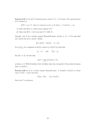 (b) A isometry from E to F is a linear map T : E → F such that
kTxk = kxk (x ∈ E).
If there is an isomorphism of E and F which is also an isometry, then E and F are
called isometrically isomorphic (in symbols: E = F).
Exercise 1.22 Let E and F be normed spaces, and let T : E → F be an isometry.
(i) Show that T is injective.
(ii) Suppose that T is surjective. Show that there is an isometry S ∈ B(F, E) exists with
ST = idE and TS = idF .
Exercise 1.23 Let c00 := c00(F) be equipped with the following norms:
kxk∞ := sup
n∈N
|x(n)| and kxk1 :=
∞
X
n=1
|x(n)| (x ∈ c00).
Show that the identity map id : (c00, k · k1) → (c00, k · k∞) is a continuous bijection, but not an
isomorphism.
Examples 1. Let E and F be normed spaces with dim E = dim F  ∞. Then E ∼
= F.
2. Let p ∈ (1, ∞), and let q ∈ (1, ∞) be such that 1
p + 1
q = 1. Define T : `q → (`p)∗ by
letting for x = (xn)∞
n=1 ∈ `q and Y = (yn)∞
n=1 ∈ `p:
(Tx)(y) :=
∞
X
n=1
xnyn.
Since
|(Tx)(y)| ≤ lim
N→∞
N
X
n=1
|xnyn| ≤ lim
N→∞
N
X
n=1
|xn|q
!1
q N
X
n=1
|yn|p
!1
p
= kxkqkykp,
the map T is well defined and satisfies kTk ≤ 1. Let x ∈ `q with kxkq = 1, and
define (yn)∞
n=1 as follows:
yn :=
(
|xn|q
xn
, if xn 6= 0,
0, otherwise.
We have
∞
X
n=1
|yn|p
=
∞
X
n=1
xn6=0
|xn|pq
|xn|p
=
∞
X
n=1
|xn|pq−p
= kxkq
q = 1,
so that kykp = 1. It follows that
kTxk ≥ |(Tx)(y)| =
∞
X
n=1
|xn|q
= kxkq
q = 1.
24
 