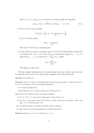 Then k · k1, k · k2, and k · k∞ are norms on E which satisfy the inequality
kxk∞ ≤ kxk1 ≤
√
Nkxk2 ≤ Nkxk∞ (x ∈ E). (1.1)
2. Let S 6= ∅ be a set and define
`∞
(S, F) :=

f : S → F : sup
s∈S
|f(s)|  ∞

.
For f ∈ `∞(S, F), define
kfk∞ := sup
s∈S
|f(s)|.
This turns `∞(S, F) into a normed space.
3. In fact, there is a norm on any linear space E. Let S be a Hamel basis (see Exercise
1.2 below) for E. Let x ∈ E. Then there are (necessarily unique) λ1, . . . , λn ∈ F
along with s1, . . . , sn ∈ S such that x =
Pn
j=1 λjsj. Define
kxk :=
n
X
j=1
|λj|.
This defines a norm on E.
The last example emphasizes that a normed space is not just a linear space that can
be equipped with a norm, but a linear space equipped with a particular norm.
Exercise 1.1 Justify (1.1).
Exercise 1.2 Let E 6= {0} be a (possibly infinite-dimensional) linear space. A Hamel basis for E
is a set S of elements of E with the following properties:
• S is linearly independent.
• Each element of E is a linear combination of elements of S.
Show that E has a Hamel basis by proceeding as follows:
(i) Let S := {T ⊂ E : T is linearly independent}. Show that S 6= ∅.
(ii) Let T be a non-empty subset of S which is totally ordered by set inclusion. Show that
S
{T : T ∈ T } belongs again to S.
(iii) Use Zorn’s lemma to conclude that S has maximal elements.
(iv) Show that any such maximal element is a Hamel basis for E.
Exercise 1.3 Let p, q ∈ (1, ∞) be such that 1
p + 1
q = 1.
5
 