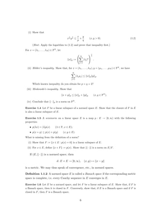 (i) Show that
x
1
p y
1
q ≤
x
p
+
y
q
(x, y  0). (1.2)
(Hint: Apply the logarithm to (1.2) and prove that inequality first.)
For x = (λ1, . . . , λN ) ∈ FN
, let
kxkp :=


N
X
j=1
|λj|p


1
p
.
(ii) Hölder’s inequality. Show that, for x = (λ1, . . . , λN ), y = (µ1, . . . , µN ) ∈ FN
, we have
N
X
j=1
|λjµj| ≤ kxkpkykq.
Which known inequality do you obtain for p = q = 2?
(iii) Minkowski’s inequality. Show that
kx + ykp ≤ kxkp + kykp (x, y ∈ FN
).
(iv) Conclude that k · kp is a norm on FN
.
Exercise 1.4 Let F be a linear subspace of a normed space E. Show that the closure of F in E
is also a linear subspace of E.
Exercise 1.5 A seminorm on a linear space E is a map p : E → [0, ∞) with the following
properties:
• p(λx) = |λ|p(x) (λ ∈ F, x ∈ E);
• p(x + y) ≤ p(x) + p(y) (x, y ∈ E).
What is missing from the definition of a norm?
(i) Show that F := {x ∈ E : p(x) = 0} is a linear subspace of E.
(ii) For x ∈ E, define kx + Fk := p(x). Show that k| · k| is a norm on E/F.
If (E, k · k) is a normed space, then
d: E × E → [0, ∞), (x, y) 7→ kx − yk
is a metric. We may thus speak of convergence, etc., in normed spaces.
Definition 1.1.2 A normed space E is called a Banach space if the corresponding metric
space is complete, i.e. every Cauchy sequence in E converges in E.
Exercise 1.6 Let E be a normed space, and let F be a linear subspace of E. Show that, if F is
a Banach space, then it is closed in F. Conversely, show that, if E is a Banach space and if F is
closed in F, then F is a Banach space.
6
 