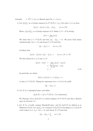 Examples 1. (FN , k · kj) is a Banach space for j = 1, 2, ∞.
2. Let (fn)∞
n=1 be a Cauchy sequence in (`∞(S, F), k · k∞). For each s ∈ S, we have
|fn(s) − fm(s)| ≤ kfn − fmk∞ (n, m ∈ N).
Hence, (fn(s))∞
n=1 is a Cauchy sequence in F. Define f : S → F by letting
f(s) := lim
n→∞
fn(s).
We claim that f ∈ `∞(S, F) and that kfn − fk∞ → 0. We prove both claims
simultaneously. Let   0, and choose N ∈ N such that
kfn − fmk   (n, m ≥ N).
It follows that
|fn(s) − fm(s)| ≤ kfn − fmk   (n, m ≥ N, s ∈ S).
We thus obtain for n ≥ N and s ∈ S:
|fn(s) − f(s)| = lim
m→∞
|fn(s) − fm(s)|
≤ lim sup
m→∞
kfn − fmk
≤ . (1.3)
In particular, we obtain
|f(s)| ≤ |fN (s)| +  ≤ kfN k∞ + ,
so that f ∈ `∞(S, F). Taking the supremum over s ∈ S in (1.3) yields
kfn − fk∞ ≤ 
3. Let X be a topological space, and define
Cb(X, F) := {f ∈ `∞
(X, F) : f is continuous}.
By Theorem A.2.4, Cb(X, F) is a closed subspace of `∞(X, F) and thus a Banach
space by Exercise 1.4.
4. Let X be a locally compact Hausdorff space, and let C0(X, F) be defined as in
Definition A.3.13. Let (fn)∞
n=1 be a sequence in C0(X, F) converging to f ∈ Cb(X, F)
(with respect to k · k∞). Let   0, and choose N ∈ N such that
kfn − fk∞ 

2
(n ≥ N).
7
 