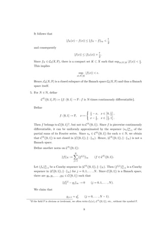 It follows that
|fN (x) − f(x)| ≤ kfN − fk∞ 

2
and consequently
|f(x)| ≤ |fN (x)| +

2
.
Since fN ∈ C0(X, F), there is a compact set K ⊂ X such that supx∈XK |f(x)|  
2 .
This implies
sup
x∈XK
|f(x)|  .
Hence, C0(X, F) is a closed subspace of the Banach space Cb(X, F) and thus a Banach
space itself.
5. For N ∈ N, define
CN
([0, 1], F) := {f : [0, 1] → F : f is N-times continuously differentiable}.
Define
f : [0, 1] → F, x 7→
(
1
2 − x, x ∈

0, 1
2

,
x − 1
2 , x ∈
1
2 , 1

.
Then f belongs to C([0, 1])1, but not to CN ([0, 1]). Since f is piecewise continuously
differentiable, it can be uniformly approximated by the sequence (sn)∞
n=1 of the
partial sums of its Fourier series. Since sn ∈ CN ([0, 1]) for each n ∈ N, we obtain
that CN ([0, 1]) is not closed in (C([0, 1]), k · k∞). Hence, (CN ([0, 1]), k · k∞) is not a
Banach space.
Define another norm on CN ([0, 1]):
kfkN :=
N
X
j=1
kf(j)
k∞ (f ∈ CN
([0, 1]).
Let (fn)∞
n=1 be a Cauchy sequence in (CN ([0, 1]), k·kN ). Then (f(j))∞
n=1 is a Cauchy
sequence in (C([0, 1]), k · k∞) for j = 0, 1, . . . , N. Since C([0, 1]) is a Banach space,
there are g0, g1, . . . , gN ∈ C([0, 1]) such that
kf(j)
n − gjk∞ → 0 (j = 0, 1, . . . , N).
We claim that
gj+1 = g0
j (j = 0, . . . , N − 1).
1
If the field F is obvious or irrelevant, we often write C0(x), CN
([0, 1]), etc., without the symbol F.
8
 