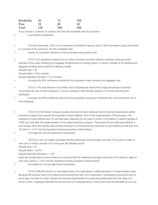 Borderline 36 72 108
Poor 24 40 64
Total 120 280 400
If you choose a customer at random, then find the probability that the customer
1. is considered “borderline.”
 
 
1. (TCO B) Historically, 70% of your customers at Rodale Emporium pay for their purchases using credit cards.
In a sample of 20 customers, find the probability that
1. exactly 14 customers will pay for their purchases using credit cards.
 
1. (TCO C) An operations analyst from an airline company has been asked to develop a fairly accurate
estimate of the mean refueling and baggage handling time at a foreign airport. A random sample of 36 refueling and
baggage handling times yields the following results.
Sample Size = 36
Sample Mean = 24.2 minutes
Sample Standard Deviation = 4.2 minutes
1. Compute the 90% confidence interval for the population mean refueling and baggage time.
 
1. (TCO C) The manufacturer of a certain brand of toothpaste claims that a high percentage of dentists
recommend the use of their toothpaste. A random sample of 400 dentists results in 310 recommending their
toothpaste.
1. Compute the 99% confidence interval for the population proportion of dentists who recommend the use of
this toothpaste.
 
 
1. (TCO D) A Ford Motor Company quality improvement team believes that its recently implemented defect
reduction program has reduced the proportion of paint defects. Prior to the implementation of the program, the
proportion of paint defects was .03 and had been stationary for the past 6 months. Ford selects a random sample of
2,000 cars built after the implementation of the defect reduction program. There were 45 cars with paint defects in
that sample. Does the sample data provide evidence to conclude that the proportion of paint defects is now less than
.03 (with a = .01)? Use the hypothesis testing procedure outlined below.
1. Formulate the null and alternative hypotheses.
 
1. (TCO D) A new car dealer calculates that the dealership must average more than 4.5% profit on sales of
new cars. A random sample of 81 cars gives the following result.
Sample Size = 81
Sample Mean = 4.97%
Sample Standard Deviation = 1.8%
Does the sample data provide evidence to conclude that the dealership averages more than 4.5% profit on sales of
new cars (using a = .10)? Use the hypothesis testing procedure outlined below.
1. Formulate the null and alternative hypotheses.
 
1. (TCO E) Bill McFarland is a real estate broker who specializes in selling farmland in a large western state.
Because Bill advises many of his clients about pricing their land, he is interested in developing a pricing formula of
some type. He feels he could increase his business significantly if he could accurately determine the value of a
farmer’s land. A geologist tells Bill that the soil and rock characteristics in most of the area that Bill sells do not vary
 