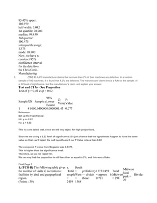 95.45% upper:
102.979
half-width: 3.042
1st quartile: 98.900
median: 99.850
3rd quartile:
100.475
interquartile range:
1.575
mode: 98.900
Now, we have to
construct 95%
confidence interval
for the data from
the Chris Cross
Manufacturing
1. (TCO D) A PC manufacturer claims that no more than 2% of their machines are defective. In a random
sample of 100 machines, it is found that 4.5% are defective. The manufacturer claims this is a fluke of the sample. At
a .02 level of significance, test the manufacturer’s claim, and explain your answer.
Test and CI for One Proportion
Test of p = 0.02 vs p > 0.02  
   
SampleXN Sample p
98%
Lower
Bound
Z-
Value
P-
Value
 
1 4 1000.0400000.0000001.43 0.077 
Reference:
Set up the hypotheses:
H0: p <= 0.02
Ha: p > 0.02
 
This is a one tailed test, since we will only reject for high proportions.
 
Since we are using a 0.02 level of significance (it’s just chance that the hypotheses happen to have the same
value as this), we’ll reject the null hypothesis if our P Value is less than 0.02.
 
The computed P value from Megastat was 0.0371.
This is higher than the significance level.
Therefore, we do not reject H0:.
We can say that the proportion is still less than or equal to 2%, and this was a fluke.
 
Final Page 2
1. (TCO B) The following table gives
the number of visits to recreational
facilities by kind and geographical
region.
(Points : 30)
a.
 Total
people
=
2459
South
+
West
=
1368
probability
— divide
these:
1773/2459
= approx
0.721
 b.
Total
Midwest
= 298
Midwest
local
park =
29
Divide:
 