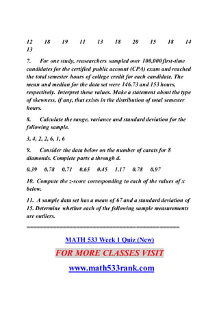 12 18 19 11 13 18 20 15 18 14
13
7. For one study, reasearchers sampled over 100,000 first-time
candidates for the certified public account (CPA) exam and reached
the total semester hours of college credit for each candidate. The
mean and median for the data set were 146.73 and 153 hours,
respectively. Interpret these values. Make a statement about the type
of skewness, if any, that exists in the distribution of total semester
hours.
8. Calculate the range, variance and standard deviation for the
following sample.
3, 4, 2, 2, 6, 1, 6
9. Consider the data below on the number of carats for 8
diamonds. Complete parts a through d.
0.39 0.78 0.71 0.65 0.45 1.17 0.78 0.97
10. Compute the z-score corresponding to each of the values of x
below.
11. A sample data set has a mean of 67 and a standard deviation of
15. Determine whether each of the following sample measurements
are outliers.
==============================================
MATH 533 Week 1 Quiz (New)
FOR MORE CLASSES VISIT
www.math533rank.com
 
