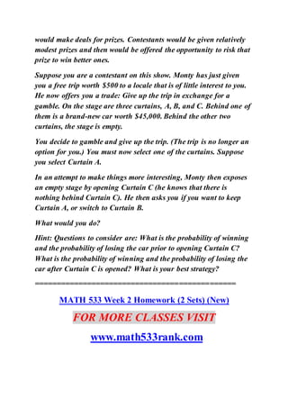 would make deals for prizes. Contestants would be given relatively
modest prizes and then would be offered the opportunity to risk that
prize to win better ones.
Suppose you are a contestant on this show. Monty has just given
you a free trip worth $500 to a locale that is of little interest to you.
He now offers you a trade: Give up the trip in exchange for a
gamble. On the stage are three curtains, A, B, and C. Behind one of
them is a brand-new car worth $45,000. Behind the other two
curtains, the stage is empty.
You decide to gamble and give up the trip. (The trip is no longer an
option for you.) You must now select one of the curtains. Suppose
you select Curtain A.
In an attempt to make things more interesting, Monty then exposes
an empty stage by opening Curtain C (he knows that there is
nothing behind Curtain C). He then asks you if you want to keep
Curtain A, or switch to Curtain B.
What would you do?
Hint: Questions to consider are: What is the probability of winning
and the probability of losing the car prior to opening Curtain C?
What is the probability of winning and the probability of losing the
car after Curtain C is opened? What is your best strategy?
==============================================
MATH 533 Week 2 Homework (2 Sets) (New)
FOR MORE CLASSES VISIT
www.math533rank.com
 