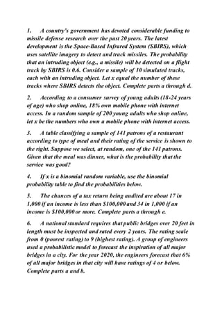 1. A country’s government has devoted considerable funding to
missile defense research over the past 20 years. The latest
development is the Space-Based Infrared System (SBIRS), which
uses satellite imagery to detect and track missiles. The probability
that an intruding object (e.g., a missile) will be detected on a flight
track by SBIRS is 0.6. Consider a sample of 10 simulated tracks,
each with an intruding object. Let x equal the number of these
tracks where SBIRS detects the object. Complete parts a through d.
2. According to a consumer survey of young adults (18-24 years
of age) who shop online, 18% own mobile phone with internet
access. In a random sample of 200 young adults who shop online,
let x be the numbers who own a mobile phone with internet access.
3. A table classifying a sample of 141 patrons of a restaurant
according to type of meal and their rating of the service is shown to
the right. Suppose we select, at random, one of the 141 patrons.
Given that the meal was dinner, what is the probability that the
service was good?
4. If x is a binomial random variable, use the binomial
probability table to find the probabilities below.
5. The chances of a tax return being audited are about 17 in
1,000 if an income is less than $100,000 and 34 in 1,000 if an
income is $100,000 or more. Complete parts a through e.
6. A national standard requires that public bridges over 20 feet in
length must be inspected and rated every 2 years. The rating scale
from 0 (poorest rating) to 9 (highest rating). A group of engineers
used a probabilistic model to forecast the inspiration of all major
bridges in a city. For the year 2020, the engineers forecast that 6%
of all major bridges in that city will have ratings of 4 or below.
Complete parts a and b.
 