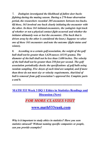 7. Zoologists investigated the likelihood of fallow deer bucks
fighting during the mating season. During a 270-hour observation
period, the researchers recorded 205 encounters between two bucks.
Of these, 161 involved one buck clearly initiating the encounter with
the other. In these 161 initiated encounters, the zoologists kept track
of whether or not a physical contact fight occurred and whether the
initiator ultimately won or lost the encounter. (The buck that is
driven away by the other is considered the loser.) Suppose we select
one of these 161 encounters and note the outcome (fight status and
winter).
8. According to a certain golf association, the weight of the golf
ball shall not be greater than 1,620 ounces (45.93 grams). The
diameter of the ball shall not be less than 1.680 inches. The velocity
of the ball shall not be greater than 250 feet per second. The golf
association periodically checks the specifications of golf balls using
random sampling. Five dozen of each kind are sampled, and if more
than three do not meet size or velocity requirements, that kind of
ball is removed from golf association’s approved list. Complete parts
a and b.
==============================================
MATH 533 Week 3 DQ 1 Ethics in Statistics Readings and
Discussion (New)
FOR MORE CLASSES VISIT
www.math533rank.com
Why is it important to study ethics in statistics? Have you seen
statistics misused? Without naming specific companies or people,
can you provide examples?
 