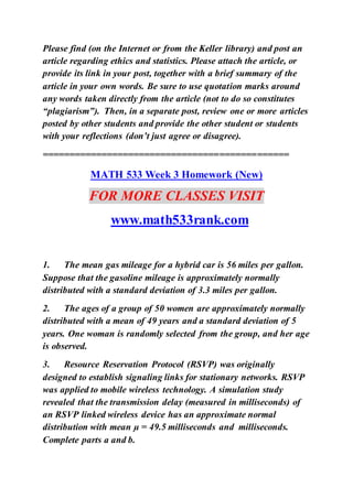Please find (on the Internet or from the Keller library) and post an
article regarding ethics and statistics. Please attach the article, or
provide its link in your post, together with a brief summary of the
article in your own words. Be sure to use quotation marks around
any words taken directly from the article (not to do so constitutes
“plagiarism”). Then, in a separate post, review one or more articles
posted by other students and provide the other student or students
with your reflections (don’t just agree or disagree).
==============================================
MATH 533 Week 3 Homework (New)
FOR MORE CLASSES VISIT
www.math533rank.com
1. The mean gas mileage for a hybrid car is 56 miles per gallon.
Suppose that the gasoline mileage is approximately normally
distributed with a standard deviation of 3.3 miles per gallon.
2. The ages of a group of 50 women are approximately normally
distributed with a mean of 49 years and a standard deviation of 5
years. One woman is randomly selected from the group, and her age
is observed.
3. Resource Reservation Protocol (RSVP) was originally
designed to establish signaling links for stationary networks. RSVP
was applied to mobile wireless technology. A simulation study
revealed that the transmission delay (measured in milliseconds) of
an RSVP linked wireless device has an approximate normal
distribution with mean µ = 49.5 milliseconds and milliseconds.
Complete parts a and b.
 