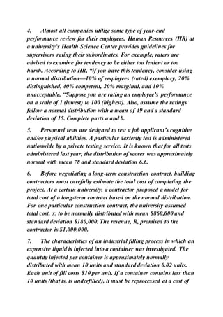 4. Almost all companies utilize some type of year-end
performance review for their employees. Human Resources (HR) at
a university’s Health Science Center provides guidelines for
supervisors rating their subordinates. For example, raters are
advised to examine for tendency to be either too lenient or too
harsh. According to HR, “if you have this tendency, consider using
a normal distribution—10% of employees (rated) exemplary, 20%
distinguished, 40% competent, 20% marginal, and 10%
unacceptable. “Suppose you are rating an employee’s performance
on a scale of 1 (lowest) to 100 (highest). Also, assume the ratings
follow a normal distribution with a mean of 49 and a standard
deviation of 15. Complete parts a and b.
5. Personnel tests are designed to test a job applicant’s cognitive
and/or physical abilities. A particular dexterity test is administered
nationwide by a private testing service. It is known that for all tests
administered last year, the distribution of scores was approximately
normal with mean 78 and standard deviation 6.6.
6. Before negotiating a long-term construction contract, building
contractors must carefully estimate the total cost of completing the
project. At a certain university, a contractor proposed a model for
total cost of a long-term contract based on the normal distribution.
For one particular construction contract, the university assumed
total cost, x, to be normally distributed with mean $860,000 and
standard deviation $180,000. The revenue, R, promised to the
contractor is $1,000,000.
7. The characteristics of an industrial filling process in which an
expensive liquid is injected into a container was investigated. The
quantity injected per container is approximately normally
distributed with mean 10 units and standard deviation 0.02 units.
Each unit of fill costs $10 per unit. If a container contains less than
10 units (that is, is underfilled), it must be reprocessed at a cost of
 