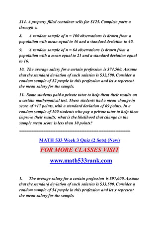 $14. A property filled container sells for $125. Complete parts a
through c.
8. A random sample of n = 100 observations is drawn from a
population with mean equal to 46 and a standard deviation to 40.
9. A random sample of n = 64 observations is drawn from a
population with a mean equal to 21 and a standard deviation equal
to 16.
10. The average salary for a certain profession is $74,500. Assume
that the standard deviation of such salaries is $32,500. Consider a
random sample of 52 people in this profession and let x represent
the mean salary for the sample.
11. Some students paid a private tutor to help them their results on
a certain mathematical test. These students had a mean change in
score of +17 points, with a standard deviation of 69 points. In a
random sample of 100 students who pay a private tutor to help them
improve their results, what is the likelihood that change in the
sample mean score is less than 10 points?
==============================================
MATH 533 Week 3 Quiz (2 Sets) (New)
FOR MORE CLASSES VISIT
www.math533rank.com
1. The average salary for a certain profession is $97,000. Assume
that the standard deviation of such salaries is $33,500. Consider a
random sample of 54 people in this profession and let x represent
the mean salary for the sample.
 
