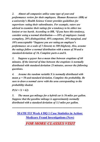 2. Almost all companies utilize some type of year-end
performance review for their employees. Human Resources (HR) at
a university’s Health Science Center provides guidelines for
supervisors rating their subordinates. For example, raters are
advised to examine their ratings for a tendency to be either too
lenient or too harsh. According to HR, “if you have this tendency,
consider using a normal distribution-----10% of employees (rated)
exemplary, 20% distinguished, 40% competent, 20% marginal, and
10% unacceptable “Suppose you are rating an employee’s
performance on a scale of 1 (lowest) to 100 (highest). Also, assume
the ratings follow a normal distribution with a mean of 50 and a
standard deviation of 16. Complete parts a and b.
3. Suppose a geyser has a mean time between eruptions of 60
minutes. If the interval of time between the eruptions is normally
distributed with standard deviation 23 minutes, answer the following
questions.
4. Assume the random variable X is normally distributed with
mean µ = 50 and standard deviation. Complete the probability. Be
sure to draw a normal curve with the area corresponding to the
probability shaded.
P(34 < X < 62)
5. The mean gas mileage for a hybrid car is 56 miles per gallon.
Suppose that the gasoline mileage is approximately normally
distributed with a standard deviation of 3.3 miles per gallon.
==============================================
MATH 533 Week 4 DQ 1 Case Statistics in Action:
Medicare Fraud Investigations (New)
FOR MORE CLASSES VISIT
 