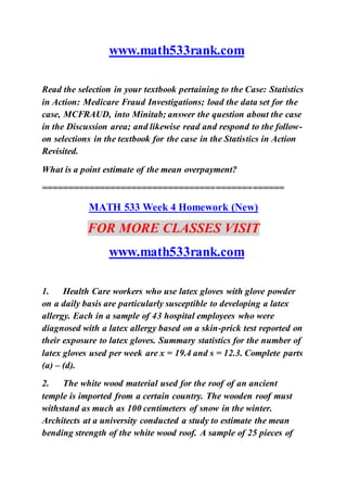 www.math533rank.com
Read the selection in your textbook pertaining to the Case: Statistics
in Action: Medicare Fraud Investigations; load the data set for the
case, MCFRAUD, into Minitab; answer the question about the case
in the Discussion area; and likewise read and respond to the follow-
on selections in the textbook for the case in the Statistics in Action
Revisited.
What is a point estimate of the mean overpayment?
==============================================
MATH 533 Week 4 Homework (New)
FOR MORE CLASSES VISIT
www.math533rank.com
1. Health Care workers who use latex gloves with glove powder
on a daily basis are particularly susceptible to developing a latex
allergy. Each in a sample of 43 hospital employees who were
diagnosed with a latex allergy based on a skin-prick test reported on
their exposure to latex gloves. Summary statistics for the number of
latex gloves used per week are x = 19.4 and s = 12.3. Complete parts
(a) – (d).
2. The white wood material used for the roof of an ancient
temple is imported from a certain country. The wooden roof must
withstand as much as 100 centimeters of snow in the winter.
Architects at a university conducted a study to estimate the mean
bending strength of the white wood roof. A sample of 25 pieces of
 