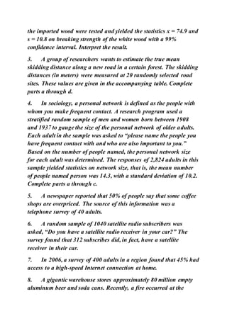the imported wood were tested and yielded the statistics x = 74.9 and
s = 10.8 on breaking strength of the white wood with a 99%
confidence interval. Interpret the result.
3. A group of researchers wants to estimate the true mean
skidding distance along a new road in a certain forest. The skidding
distances (in meters) were measured at 20 randomly selected road
sites. These values are given in the accompanying table. Complete
parts a through d.
4. In sociology, a personal network is defined as the people with
whom you make frequent contact. A research program used a
stratified random sample of men and women born between 1908
and 1937 to gauge the size of the personal network of older adults.
Each adult in the sample was asked to “please name the people you
have frequent contact with and who are also important to you.”
Based on the number of people named, the personal network size
for each adult was determined. The responses of 2,824 adults in this
sample yielded statistics on network size, that is, the mean number
of people named person was 14.3, with a standard deviation of 10.2.
Complete parts a through c.
5. A newspaper reported that 50% of people say that some coffee
shops are overpriced. The source of this information was a
telephone survey of 40 adults.
6. A random sample of 1040 satellite radio subscribers was
asked, “Do you have a satellite radio receiver in your car?” The
survey found that 312 subscribes did, in fact, have a satellite
receiver in their car.
7. In 2006, a survey of 400 adults in a region found that 45% had
access to a high-speed Internet connection at home.
8. A gigantic warehouse stores approximately 80 million empty
aluminum beer and soda cans. Recently, a fire occurred at the
 
