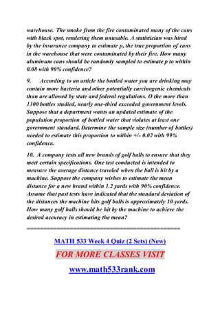 warehouse. The smoke from the fire contaminated many of the cans
with black spot, rendering them unusable. A statistician was hired
by the insurance company to estimate p, the true proportion of cans
in the warehouse that were contaminated by their fire. How many
aluminum cans should be randomly sampled to estimate p to within
0.08 with 90% confidence?
9. According to an article the bottled water you are drinking may
contain more bacteria and other potentially carcinogenic chemicals
than are allowed by state and federal regulations. O the more than
1300 bottles studied, nearly one-third exceeded government levels.
Suppose that a department wants an updated estimate of the
population proportion of bottled water that violates at least one
government standard. Determine the sample size (number of bottles)
needed to estimate this proportion to within +/- 0.02 with 99%
confidence.
10. A company tests all new brands of golf balls to ensure that they
meet certain specifications. One test conducted is intended to
measure the average distance traveled when the ball is hit by a
machine. Suppose the company wishes to estimate the mean
distance for a new brand within 1.2 yards with 90% confidence.
Assume that past tests have indicated that the standard deviation of
the distances the machine hits golf balls is approximately 10 yards.
How many golf balls should be hit by the machine to achieve the
desired accuracy in estimating the mean?
==============================================
MATH 533 Week 4 Quiz (2 Sets) (New)
FOR MORE CLASSES VISIT
www.math533rank.com
 